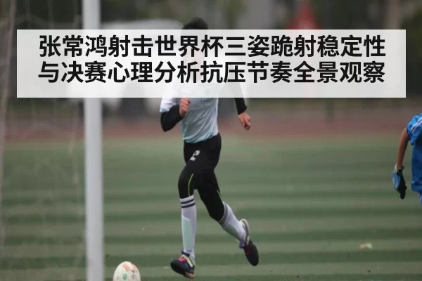 张常鸿射击世界杯三姿跪射稳定性与决赛心理分析抗压节奏全景观察