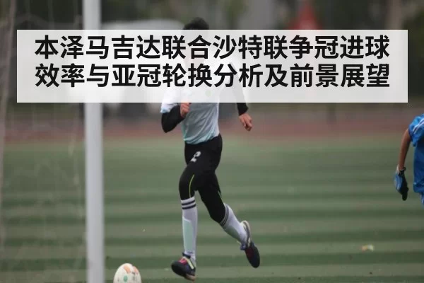 本泽马吉达联合沙特联争冠进球效率与亚冠轮换分析及前景展望